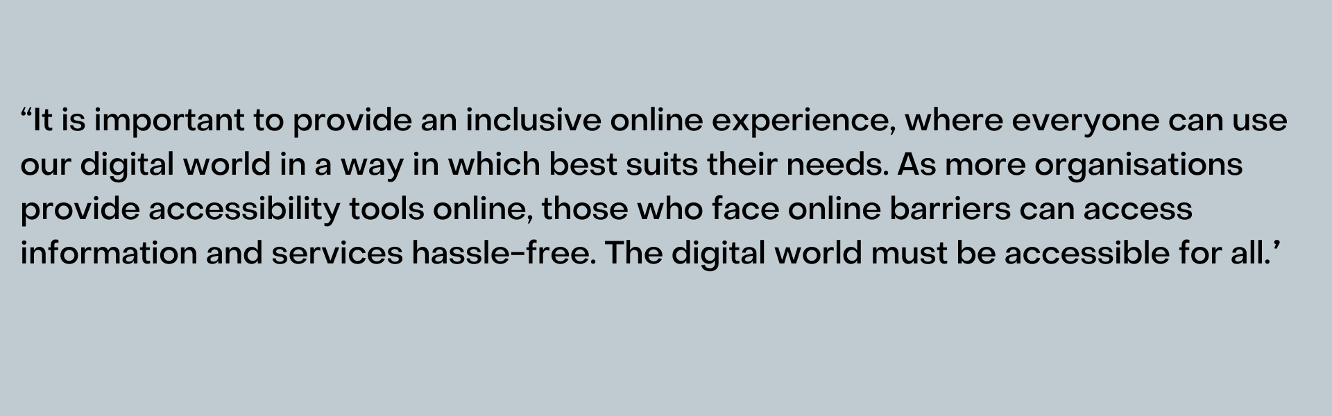 “It is important to provide an inclusive online experience, where everyone can use our digital world in a way in which best suits their needs. As more organisations provide accessibility tools online, those who face online barriers can access information and services hassle-free. The digital world must be accessible for all.”